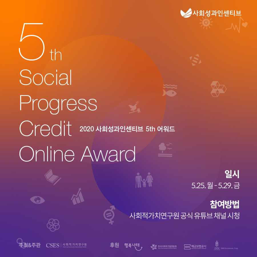 사회성과인센티브 5th Social Progress Credit Online Award 2020 사회성과인센티브 5th 어워드 일시 - 5.25. 월 ~ 5.29. 금, 참여방법 - 사회적가치연구원 공식 유튜브 채널 시청, 주최 & 주관 - CSES 사회적가치연구원, 후원 - 행복나래, 한국사회적기업진흥원, 예금보험공사, IMM