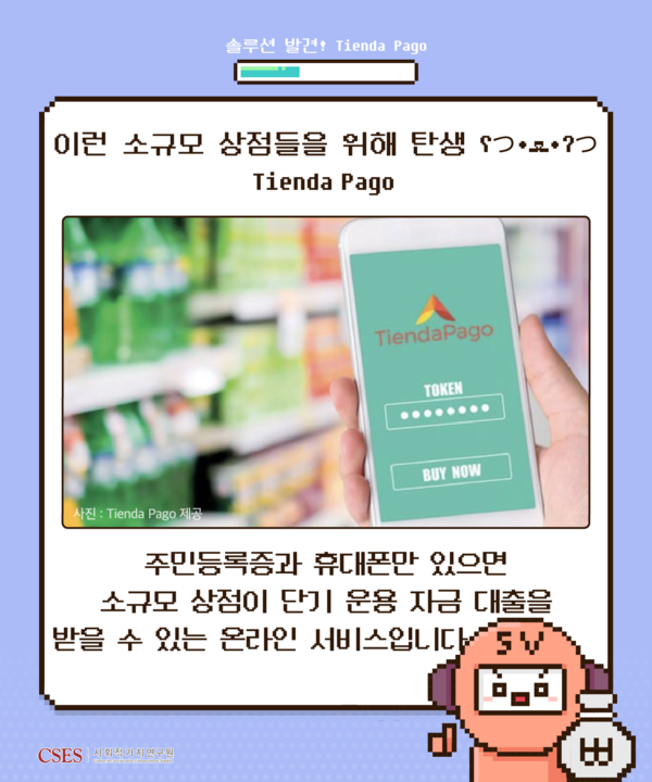 솔루션 발견! Tienda Pago 이런 소규모 상점들을 위해 탄생 Tienda Pago (사진: Tienda Pago 제공) 주민등록증과 휴대폰만 있으면 소규모 상점이 단기 운용 자금 대출을 받을 수 있는 온라인 서비스입니다